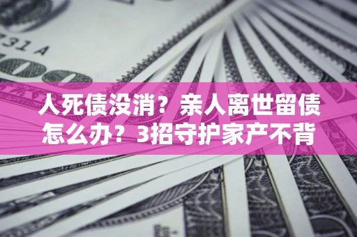 武汉人死债没消？亲人离世留债怎么办？3招守护家产不背锅
