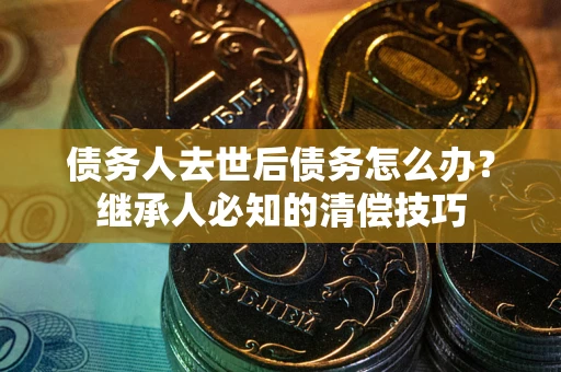 武汉债务人去世后债务怎么办？继承人必知的清偿技巧